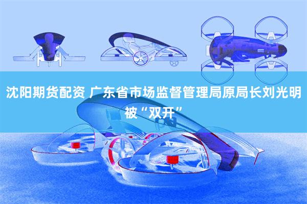 沈阳期货配资 广东省市场监督管理局原局长刘光明被“双开”