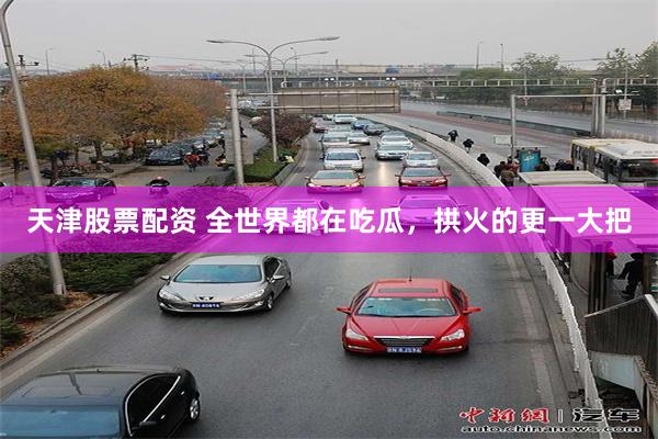天津股票配资 全世界都在吃瓜，拱火的更一大把