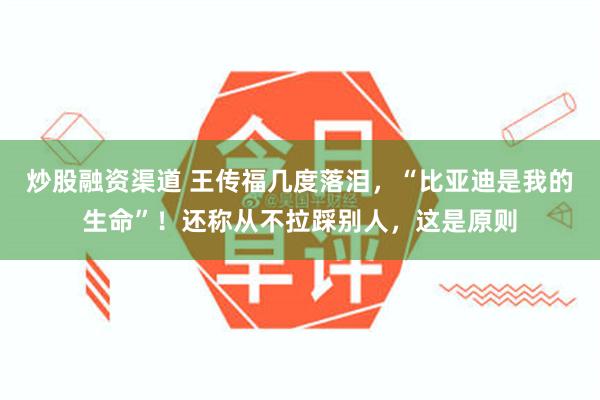 炒股融资渠道 王传福几度落泪，“比亚迪是我的生命”！还称从不拉踩别人，这是原则
