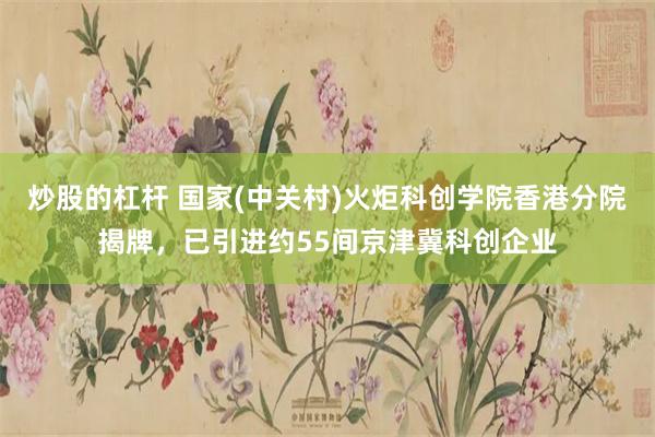 炒股的杠杆 国家(中关村)火炬科创学院香港分院揭牌，已引进约55间京津冀科创企业