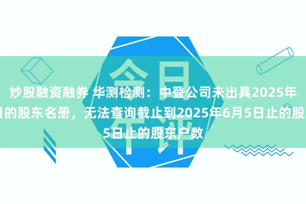 炒股融资融券 华测检测：中登公司未出具2025年6月5日的股东名册，无法查询截止到2025年6月5日止的股东户数