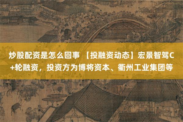 炒股配资是怎么回事 【投融资动态】宏景智驾C+轮融资，投资方为博将资本、衢州工业集团等