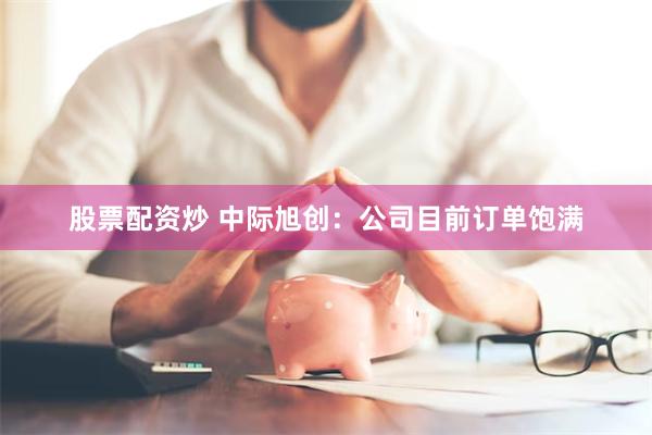 股票配资炒 中际旭创：公司目前订单饱满