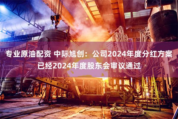 专业原油配资 中际旭创：公司2024年度分红方案已经2024年度股东会审议通过