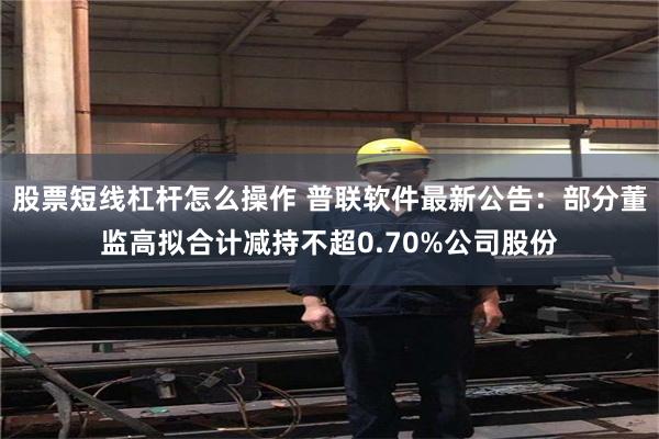 股票短线杠杆怎么操作 普联软件最新公告：部分董监高拟合计减持不超0.70%公司股份