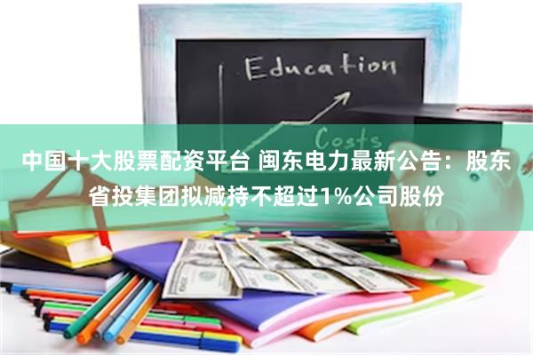中国十大股票配资平台 闽东电力最新公告：股东省投集团拟减持不超过1%公司股份