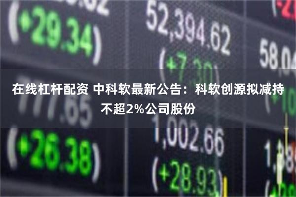 在线杠杆配资 中科软最新公告：科软创源拟减持不超2%公司股份