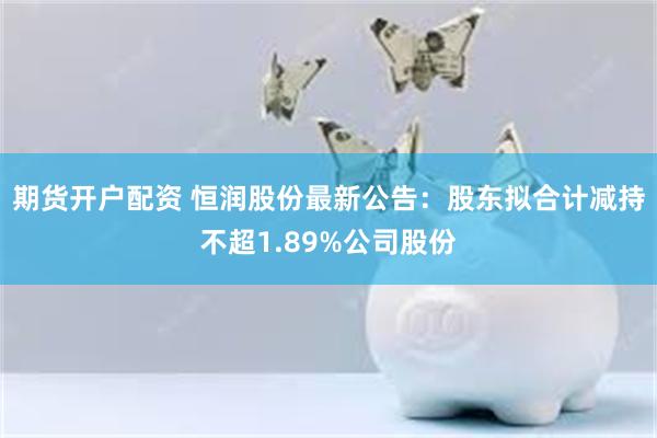 期货开户配资 恒润股份最新公告：股东拟合计减持不超1.89%公司股份