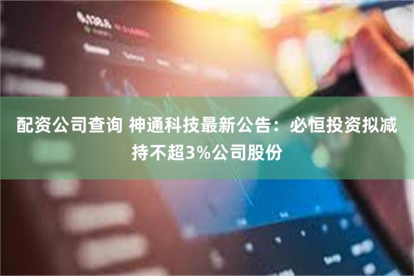 配资公司查询 神通科技最新公告：必恒投资拟减持不超3%公司股份