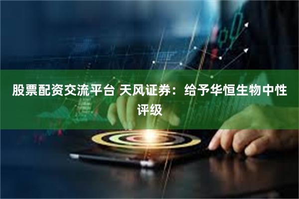 股票配资交流平台 天风证券：给予华恒生物中性评级