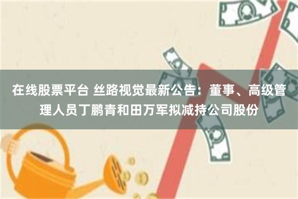 在线股票平台 丝路视觉最新公告：董事、高级管理人员丁鹏青和田万军拟减持公司股份