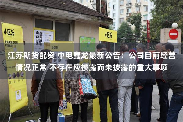 江苏期货配资 中电鑫龙最新公告：公司目前经营情况正常 不存在应披露而未披露的重大事项