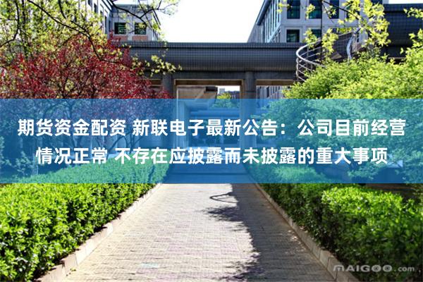 期货资金配资 新联电子最新公告：公司目前经营情况正常 不存在应披露而未披露的重大事项