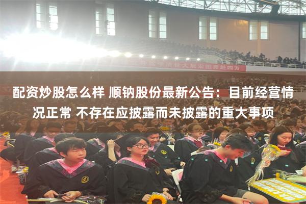 配资炒股怎么样 顺钠股份最新公告：目前经营情况正常 不存在应披露而未披露的重大事项