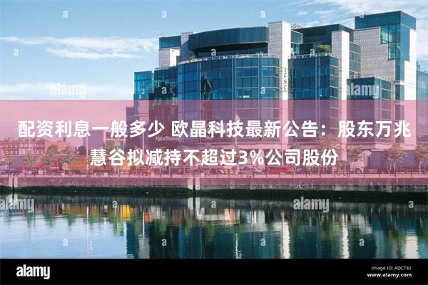 配资利息一般多少 欧晶科技最新公告：股东万兆慧谷拟减持不超过3%公司股份