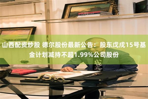 山西配资炒股 德尔股份最新公告：股东戊戌15号基金计划减持不超1.99%公司股份
