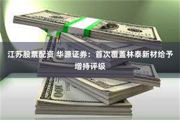 江苏股票配资 华源证券：首次覆盖林泰新材给予增持评级