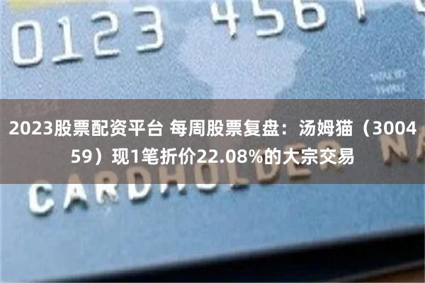 2023股票配资平台 每周股票复盘：汤姆猫（300459）现1笔折价22.08%的大宗交易