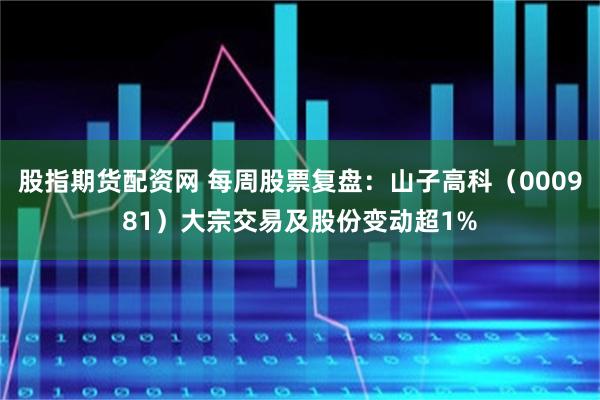 股指期货配资网 每周股票复盘：山子高科（000981）大宗交易及股份变动超1%