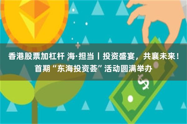香港股票加杠杆 海·担当丨投资盛宴，共襄未来！首期“东海投资荟”活动圆满举办