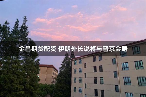 金昌期货配资 伊朗外长说将与普京会晤
