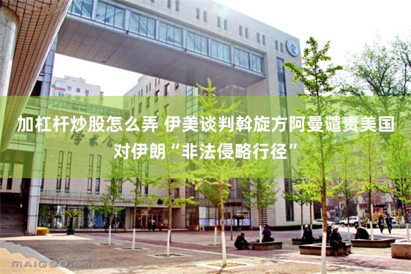 加杠杆炒股怎么弄 伊美谈判斡旋方阿曼谴责美国对伊朗“非法侵略行径”