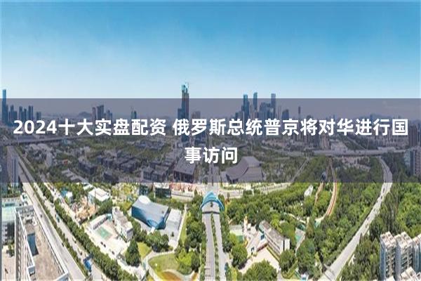 2024十大实盘配资 俄罗斯总统普京将对华进行国事访问