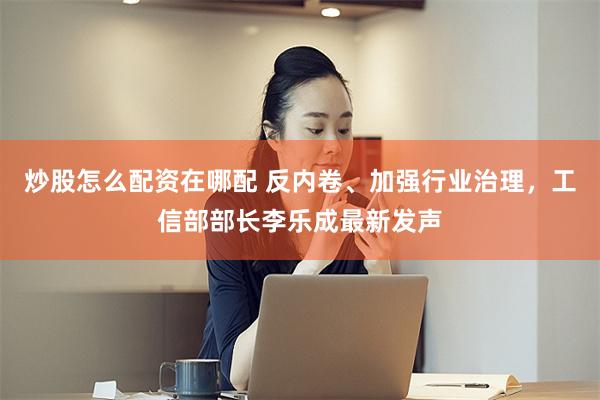 炒股怎么配资在哪配 反内卷、加强行业治理，工信部部长李乐成最新发声