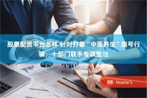 股票配资平台怎样 针对打着“中医养生”旗号行骗，十部门联手专项整治