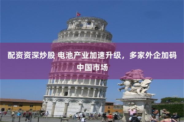 配资资深炒股 电池产业加速升级，多家外企加码中国市场