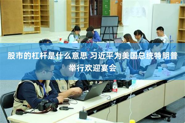 股市的杠杆是什么意思 习近平为美国总统特朗普举行欢迎宴会