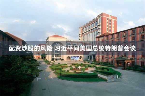 配资炒股的风险 习近平同美国总统特朗普会谈