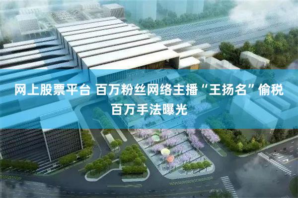 网上股票平台 百万粉丝网络主播“王扬名”偷税百万手法曝光