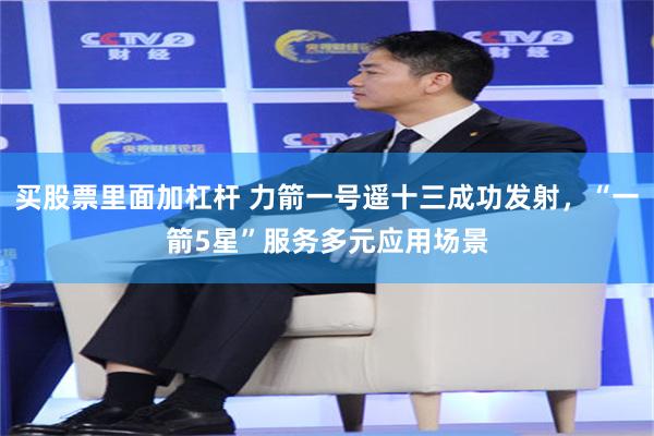 买股票里面加杠杆 力箭一号遥十三成功发射，“一箭5星”服务多元应用场景