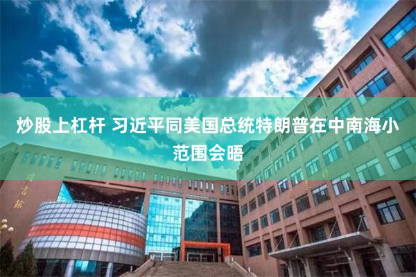 炒股上杠杆 习近平同美国总统特朗普在中南海小范围会晤