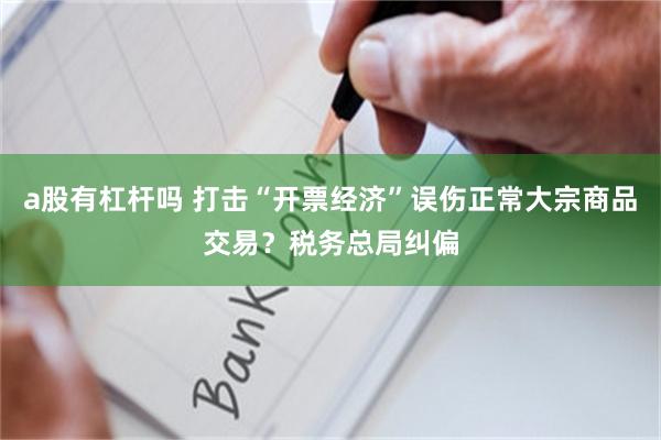 a股有杠杆吗 打击“开票经济”误伤正常大宗商品交易？税务总局纠偏