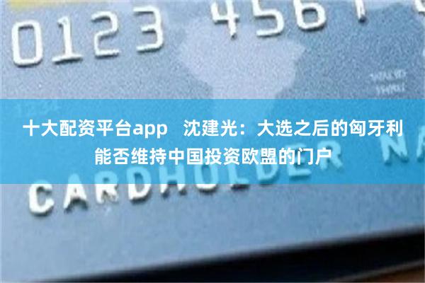 十大配资平台app   沈建光：大选之后的匈牙利能否维持中国投资欧盟的门户