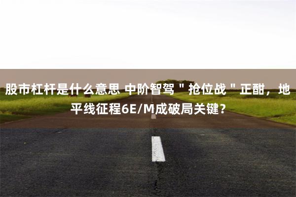 股市杠杆是什么意思 中阶智驾＂抢位战＂正酣，地平线征程6E/M成破局关键？