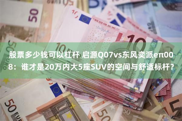 股票多少钱可以杠杆 启源Q07vs东风奕派eπ008：谁才是20万内大5座SUV的空间与舒适标杆？