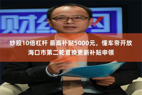 炒股10倍杠杆 最高补贴5000元，懂车帝开放海口市第二轮置换更新补贴申领