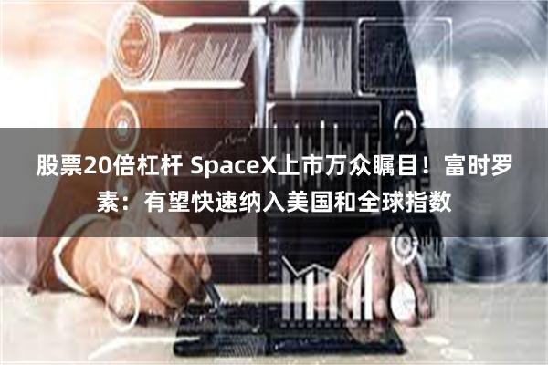 股票20倍杠杆 SpaceX上市万众瞩目！富时罗素：有望快速纳入美国和全球指数