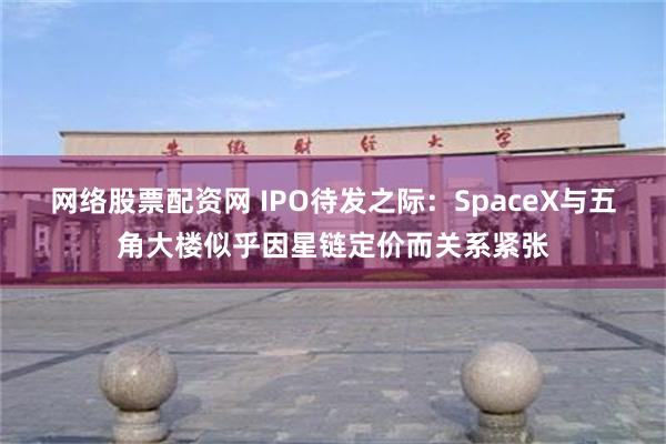 网络股票配资网 IPO待发之际：SpaceX与五角大楼似乎因星链定价而关系紧张