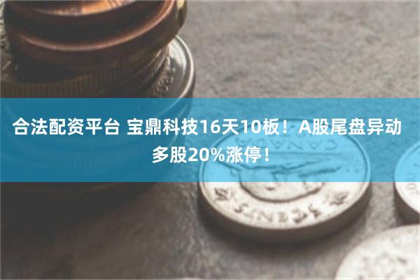 合法配资平台 宝鼎科技16天10板！A股尾盘异动 多股20%涨停！