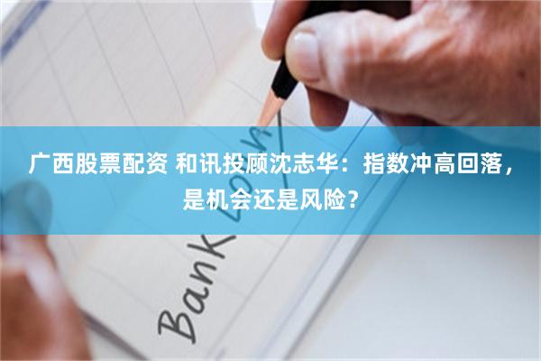 广西股票配资 和讯投顾沈志华：指数冲高回落，是机会还是风险？