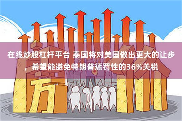在线炒股杠杆平台 泰国将对美国做出更大的让步，希望能避免特朗普惩罚性的36%关税