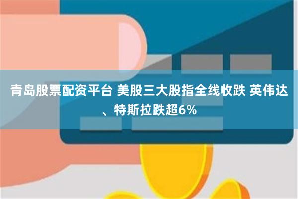 青岛股票配资平台 美股三大股指全线收跌 英伟达、特斯拉跌超6%