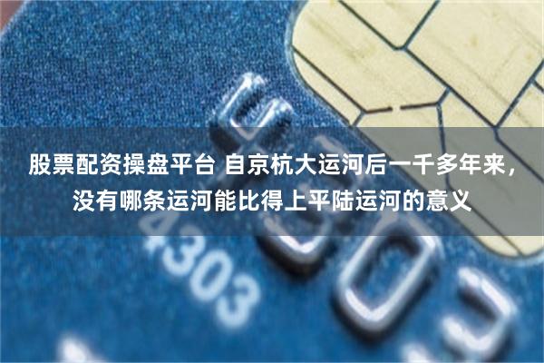 股票配资操盘平台 自京杭大运河后一千多年来,没有哪条运河能比得上平陆运河的意义