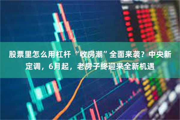 股票里怎么用杠杆 “收房潮”全面来袭？中央新定调，6月起，老房子终迎来全新机遇