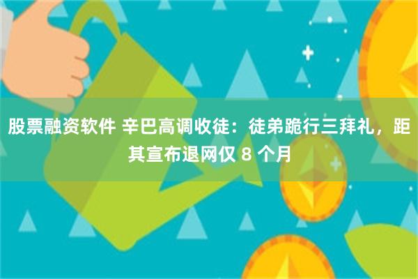 股票融资软件 辛巴高调收徒：徒弟跪行三拜礼，距其宣布退网仅 8 个月