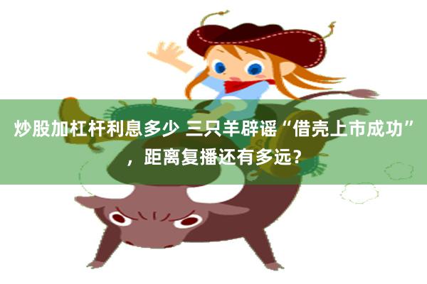 炒股加杠杆利息多少 三只羊辟谣“借壳上市成功”，距离复播还有多远？